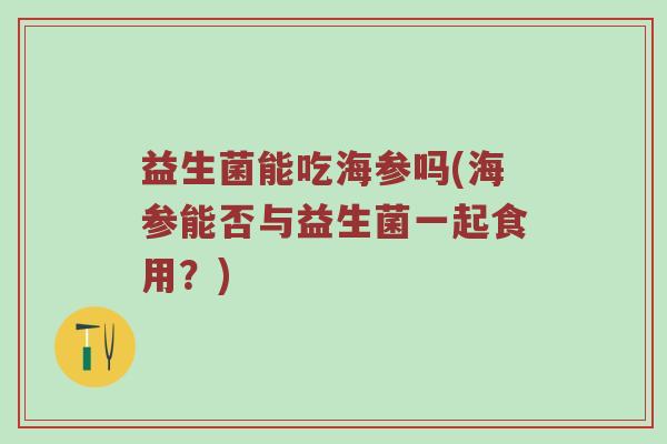 益生菌能吃海参吗(海参能否与益生菌一起食用？)