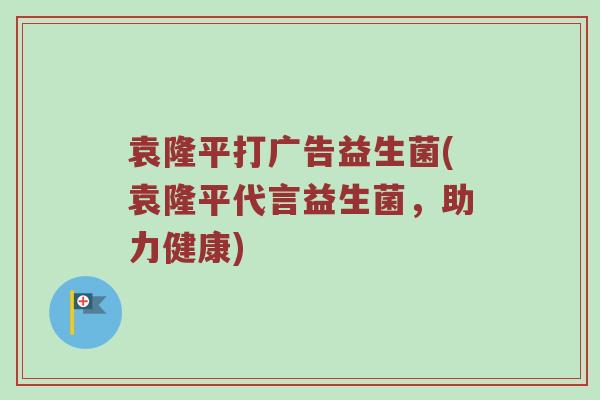 袁隆平打广告益生菌(袁隆平代言益生菌，助力健康)