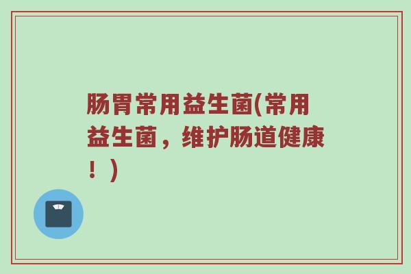 肠胃常用益生菌(常用益生菌，维护肠道健康！)