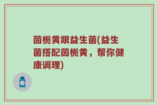 茵栀黄跟益生菌(益生菌搭配茵栀黄,帮你健康调理) 茵栀黄跟益生菌(益生菌搭配茵栀黄,帮你健康调理)