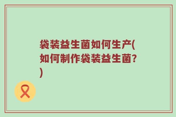 袋装益生菌如何生产(如何制作袋装益生菌？)