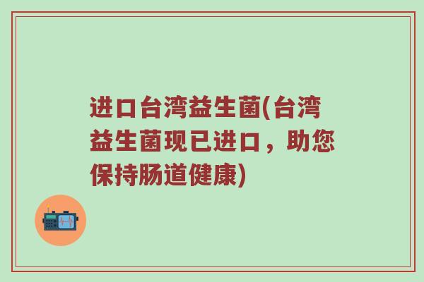 进口台湾益生菌(台湾益生菌现已进口，助您保持肠道健康)