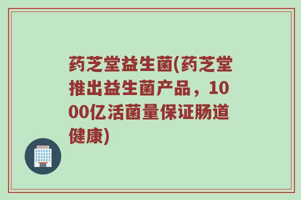 药芝堂益生菌(药芝堂推出益生菌产品，1000亿活菌量保证肠道健康)