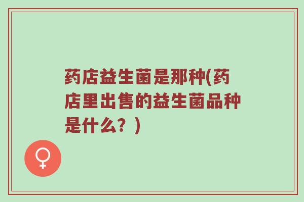 药店益生菌是那种(药店里出售的益生菌品种是什么？)