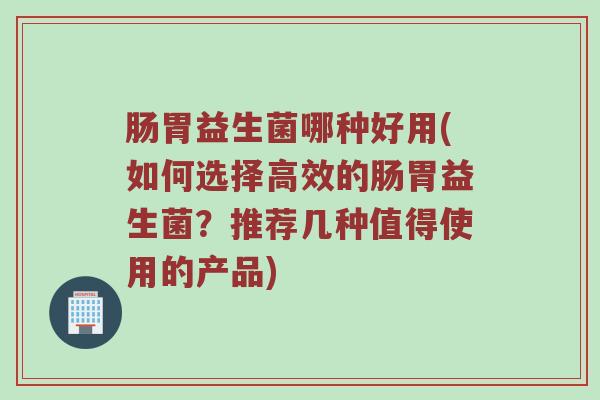 肠胃益生菌哪种好用(如何选择高效的肠胃益生菌？推荐几种值得使用的产品)