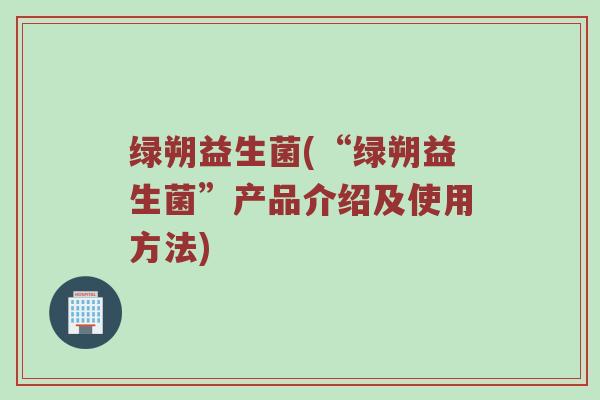 绿朔益生菌(“绿朔益生菌”产品介绍及使用方法)