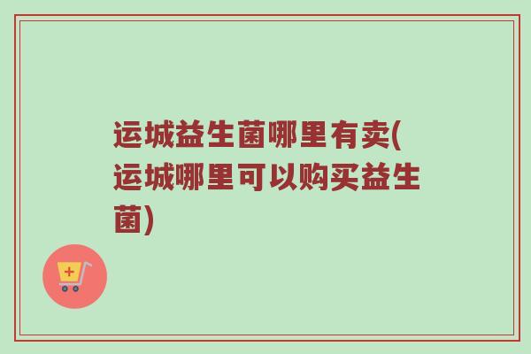 运城益生菌哪里有卖(运城哪里可以购买益生菌)
