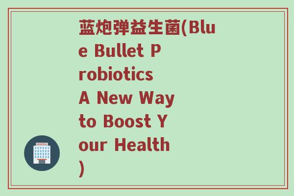 蓝炮弹益生菌(Blue Bullet Probiotics A New Way to Boost Your Health)