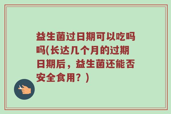益生菌过日期可以吃吗吗(长达几个月的过期日期后，益生菌还能否安全食用？)