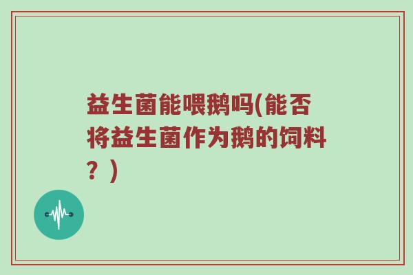 益生菌能喂鹅吗(能否将益生菌作为鹅的饲料？)