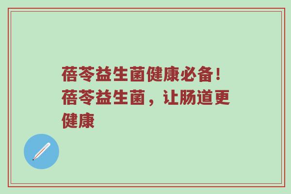 蓓苓益生菌健康必备！蓓苓益生菌，让肠道更健康