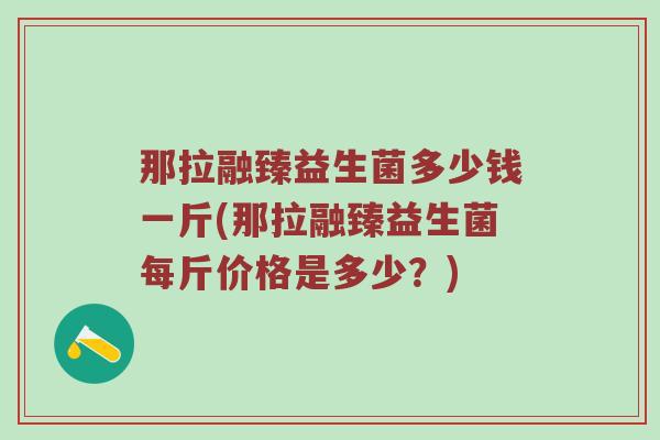 那拉融臻益生菌多少钱一斤(那拉融臻益生菌每斤价格是多少？)