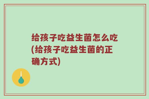 给孩子吃益生菌怎么吃(给孩子吃益生菌的正确方式)
