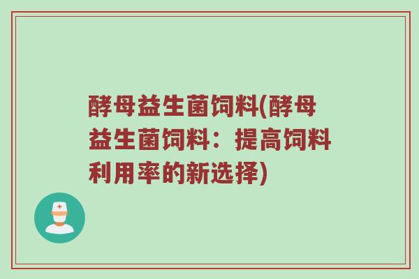酵母益生菌饲料(酵母益生菌饲料：提高饲料利用率的新选择)