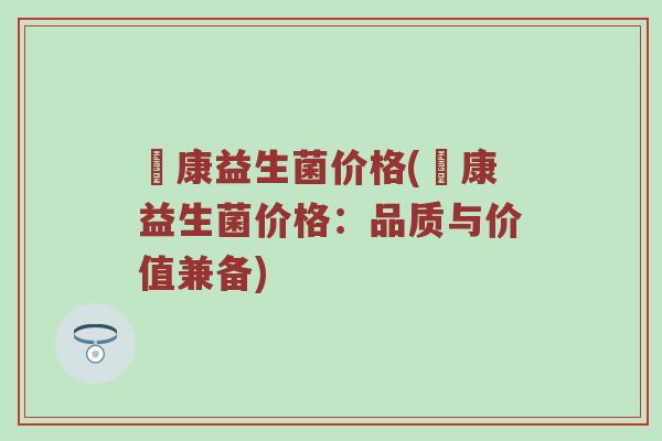 赑康益生菌价格(赑康益生菌价格:品质与价值兼备) 赑康益生菌价格(赑康益生菌价格:品质与价值兼备)