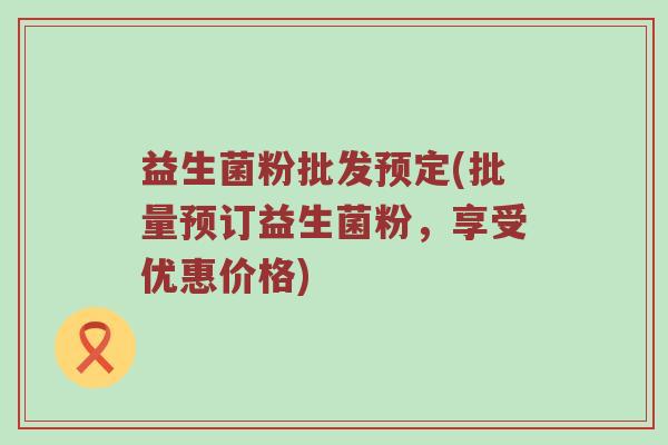 益生菌粉批发预定(批量预订益生菌粉，享受优惠价格)