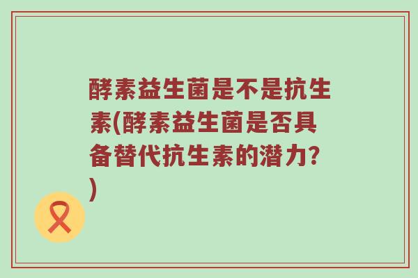 酵素益生菌是不是抗生素(酵素益生菌是否具备替代抗生素的潜力？)