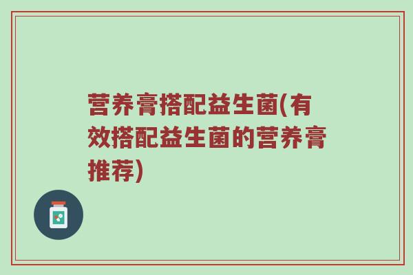营养膏搭配益生菌(有效搭配益生菌的营养膏推荐) 营养膏搭配益生菌(有效搭配益生菌的营养膏推荐)
