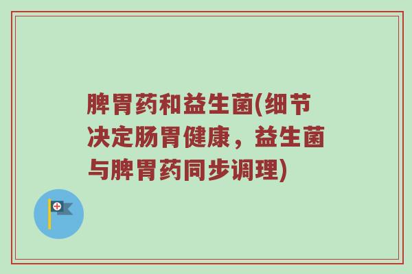 脾胃药和益生菌(细节决定肠胃健康，益生菌与脾胃药同步调理)