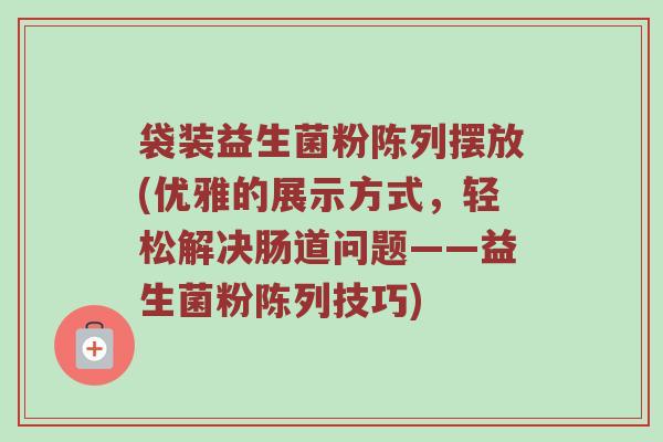 袋装益生菌粉陈列摆放(优雅的展示方式，轻松解决肠道问题——益生菌粉陈列技巧)