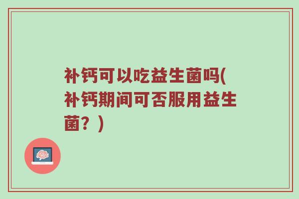 补钙可以吃益生菌吗(补钙期间可否服用益生菌？)