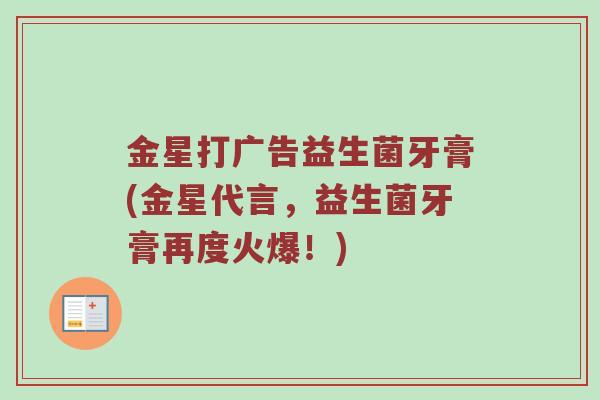 金星打广告益生菌牙膏(金星代言，益生菌牙膏再度火爆！)