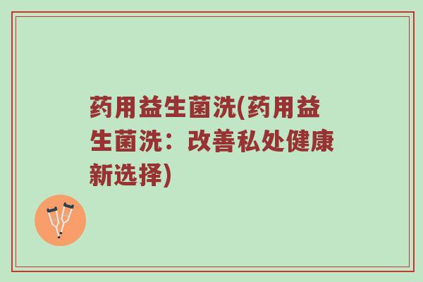 药用益生菌洗(药用益生菌洗：改善私处健康新选择)