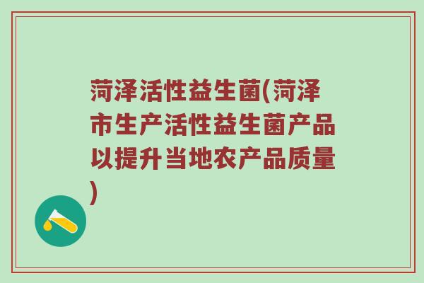 菏泽活性益生菌(菏泽市生产活性益生菌产品以提升当地农产品质量)