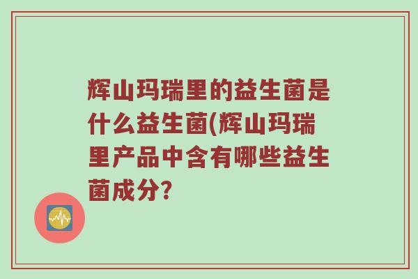 辉山玛瑞里的益生菌是什么益生菌(辉山玛瑞里产品中含有哪些益生菌成分? 辉山玛瑞里的益生菌是什么益生菌(辉山玛瑞里产品中含有哪些益生菌成分?