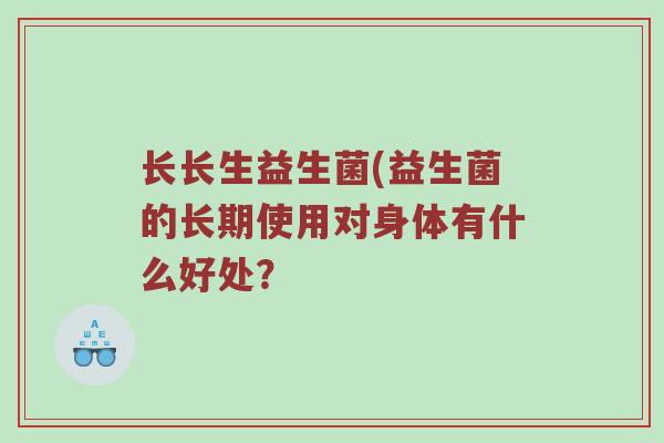 长长生益生菌(益生菌的长期使用对身体有什么好处? 长长生益生菌(益生菌的长期使用对身体有什么好处?
