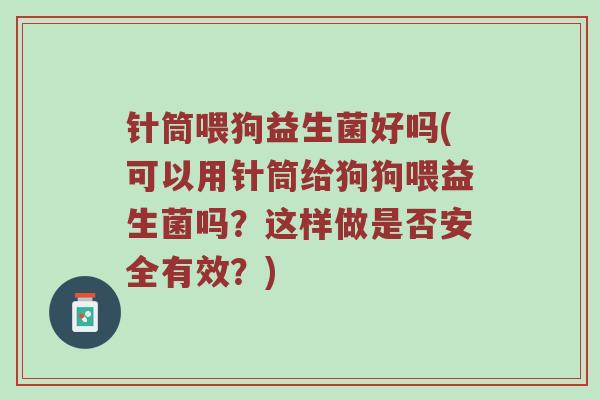 针筒喂狗益生菌好吗(可以用针筒给狗狗喂益生菌吗?这样做是否安全有效?)