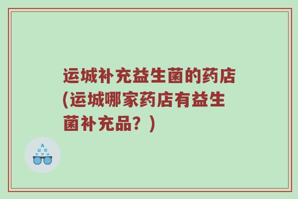运城补充益生菌的药店(运城哪家药店有益生菌补充品?) 运城补充益生菌的药店(运城哪家药店有益生菌补充品?)