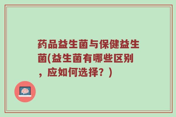 药品益生菌与保健益生菌(益生菌有哪些区别,应如何选择?) 药品益生菌与保健益生菌(益生菌有哪些区别,应如何选择?)