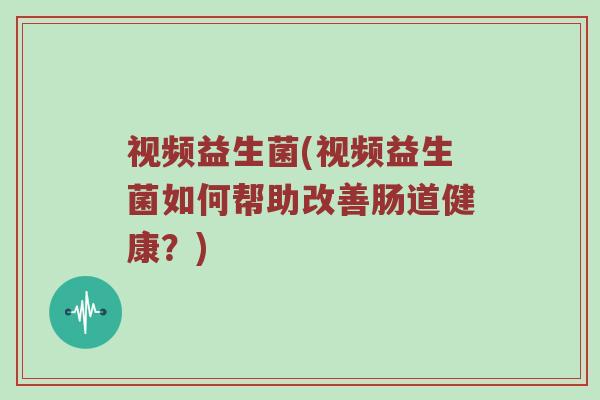 视频益生菌(视频益生菌如何帮助改善肠道健康?) 视频益生菌(视频益生菌如何帮助改善肠道健康?)