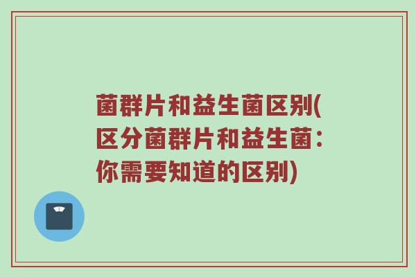 菌群片和益生菌区别(区分菌群片和益生菌:你需要知道的区别)