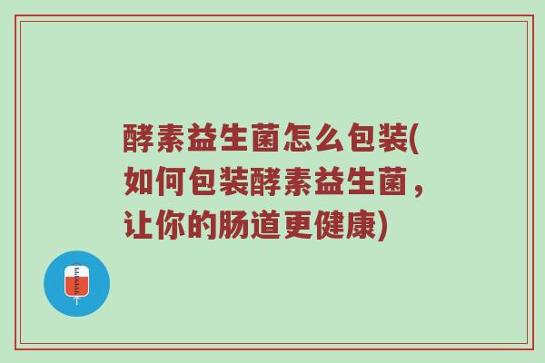 酵素益生菌怎么包装(如何包装酵素益生菌,让你的肠道更健康) 酵素益生菌怎么包装(如何包装酵素益生菌,让你的肠道更健康)
