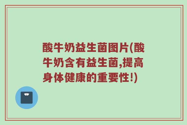 酸牛奶益生菌图片(酸牛奶含有益生菌,提高身体健康的重要性!)