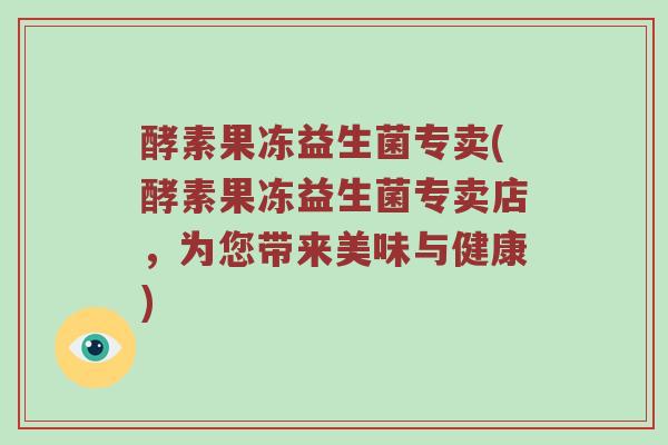酵素果冻益生菌专卖(酵素果冻益生菌专卖店,为您带来美味与健康) 酵素果冻益生菌专卖(酵素果冻益生菌专卖店,为您带来美味与健康)