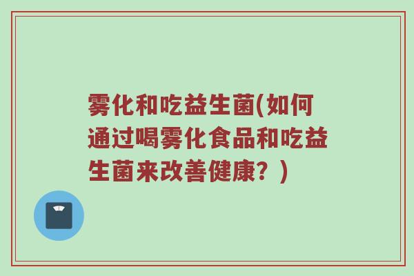 雾化和吃益生菌(如何通过喝雾化食品和吃益生菌来改善健康?) 雾化和吃益生菌(如何通过喝雾化食品和吃益生菌来改善健康?)
