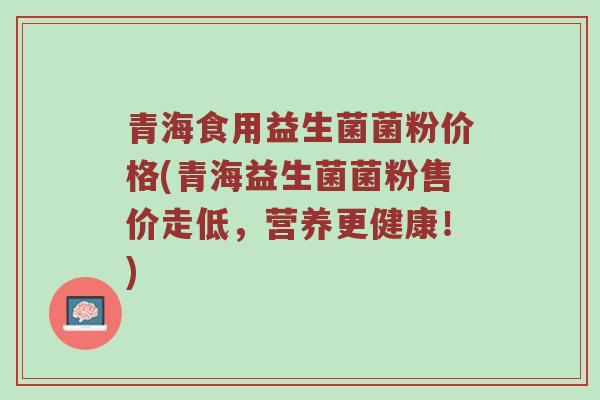 青海食用益生菌菌粉价格(青海益生菌菌粉售价走低,营养更健康!) 青海食用益生菌菌粉价格(青海益生菌菌粉售价走低,营养更健康!)