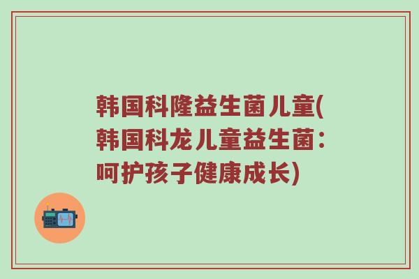 韩国科隆益生菌儿童(韩国科龙儿童益生菌:呵护孩子健康成长)