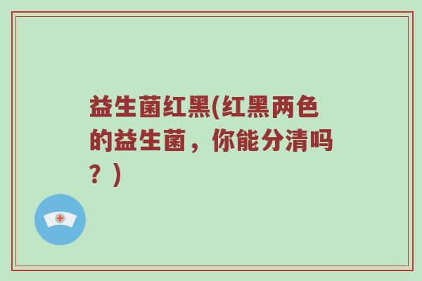 益生菌红黑(红黑两色的益生菌,你能分清吗?) 益生菌红黑(红黑两色的益生菌,你能分清吗?)