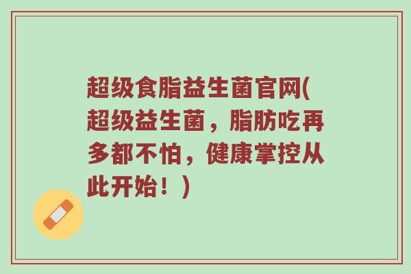 超级食脂益生菌官网(超级益生菌,脂肪吃再多都不怕,健康掌控从此开始!) 超级食脂益生菌官网(超级益生菌,脂肪吃再多都不怕,健康掌控从此开始!)