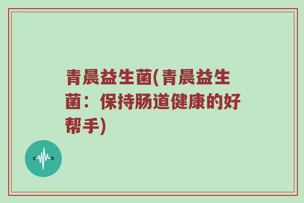 青晨益生菌(青晨益生菌:保持肠道健康的好帮手) 青晨益生菌(青晨益生菌:保持肠道健康的好帮手)