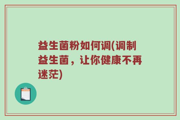 益生菌粉如何调(调制益生菌,让你健康不再迷茫) 益生菌粉如何调(调制益生菌,让你健康不再迷茫)