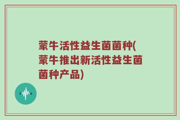 蒙牛活性益生菌菌种(蒙牛推出新活性益生菌菌种产品) 蒙牛活性益生菌菌种(蒙牛推出新活性益生菌菌种产品)