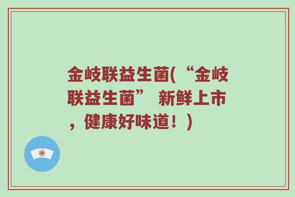 金岐联益生菌(“金岐联益生菌” 新鲜上市,健康好味道!) 金岐联益生菌(“金岐联益生菌” 新鲜上市,健康好味道!)