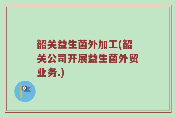 韶关益生菌外加工(韶关公司开展益生菌外贸业务.)