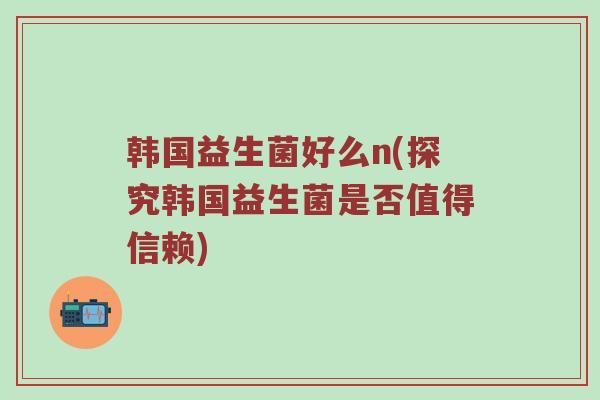 韩国益生菌好么n(探究韩国益生菌是否值得信赖) 韩国益生菌好么n(探究韩国益生菌是否值得信赖)
