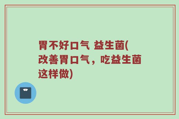 胃不好口气 益生菌(改善胃口气,吃益生菌这样做) 胃不好口气 益生菌(改善胃口气,吃益生菌这样做)